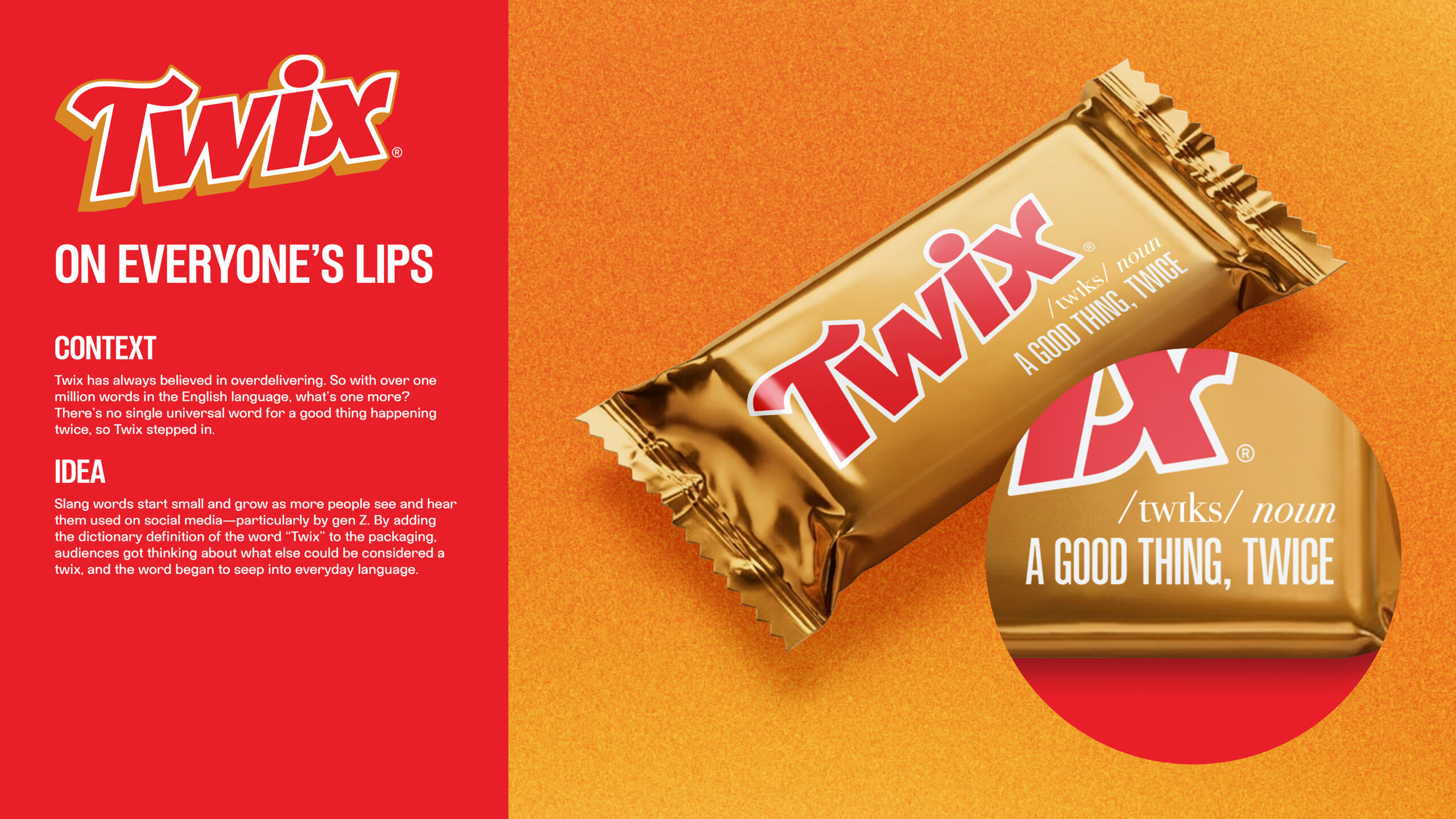 Context: Twix has always believed in overdelivering. So with over one million words in the English language, what’s one more? There’s no single universal word for a good thing happening twice, so Twix stepped in. 
Idea: Slang words start small and grow as more people see and hear them used on social media—particularly by Gen Z. By adding the dictionary definition of the word “Twix” to the packaging, audiences got thinking about what else could be considered a twix, and the word began to seep into everyday language.